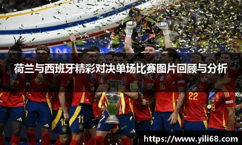 荷兰与西班牙精彩对决单场比赛图片回顾与分析