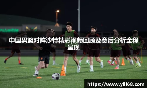 中国男篮对阵沙特精彩视频回顾及赛后分析全程呈现